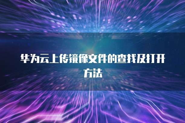 华为云上传镜像文件的查找及打开方法