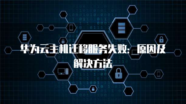 华为云主机迁移服务失败：原因及解决方法