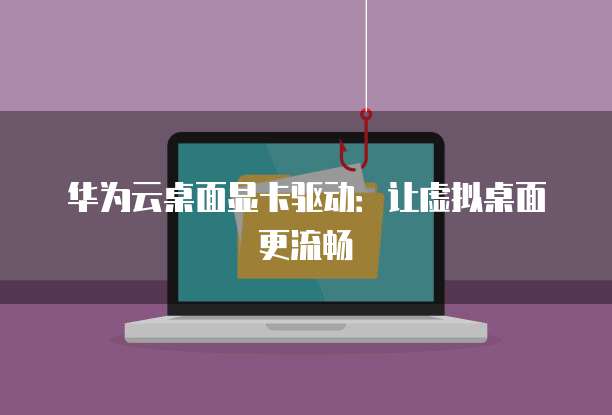 华为云桌面显卡驱动：让虚拟桌面更流畅