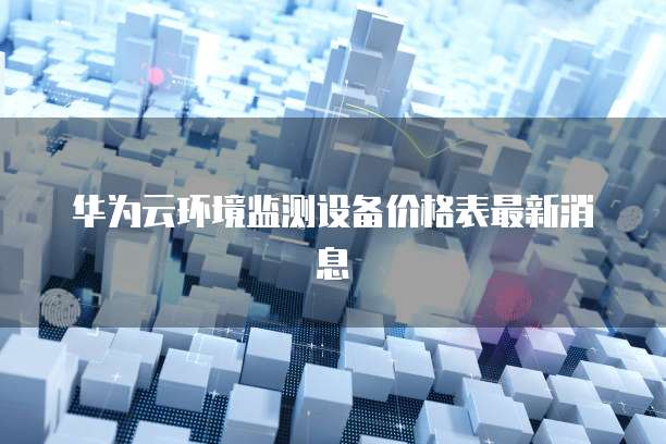 华为云环境监测设备价格表最新消息