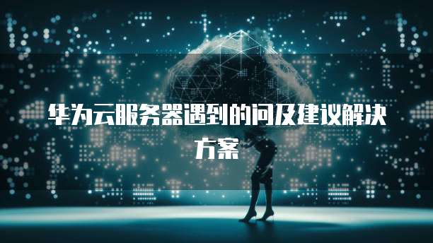 华为云服务器遇到的问及建议解决方案