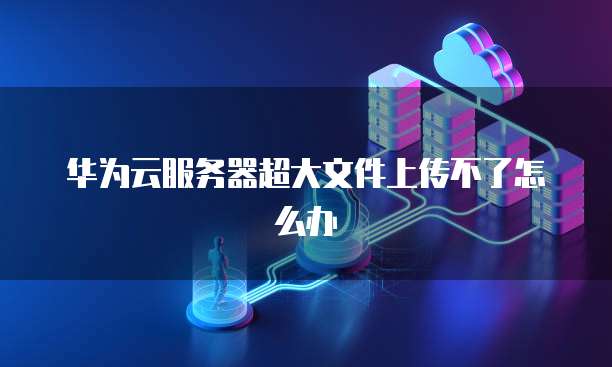 华为云服务器超大文件上传不了怎么办