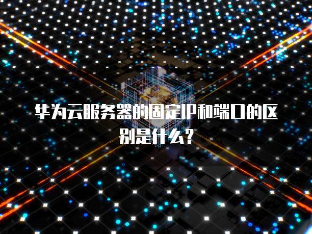 华为云服务器的固定IP和端口的区别是什么？