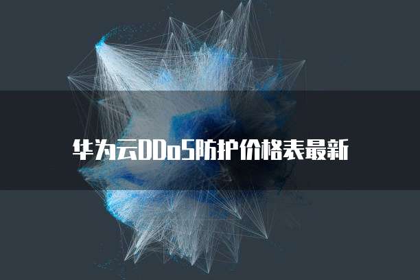 华为云DDoS防护价格表,华为云ddos防护价格表最新