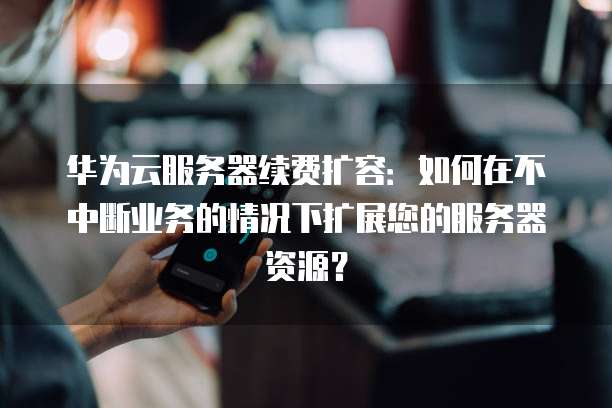 华为云服务器续费扩容：如何在不中断业务的情况下扩展您的服务器资源？