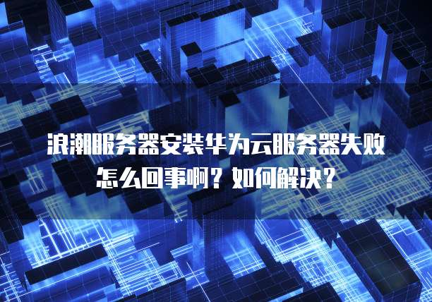 浪潮服务器安装华为云服务器失败怎么回事啊？如何解决？