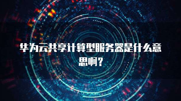 华为云共享计算型服务器是什么意思啊？