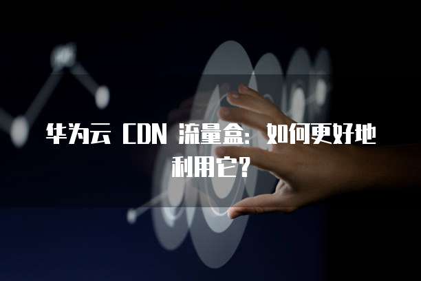 华为云 CDN 流量盒：如何更好地利用它？
