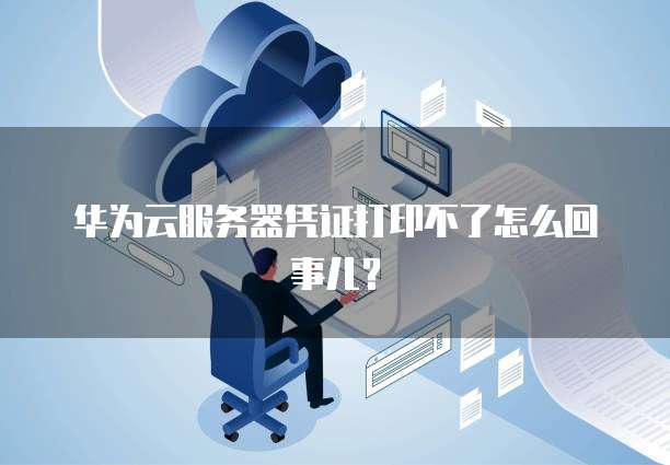 华为云服务器凭证打印不了怎么回事儿？