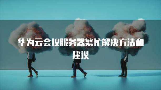 华为云会议服务器繁忙解决方法和建议