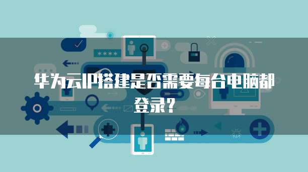 华为云IP搭建是否需要每台电脑都登录？