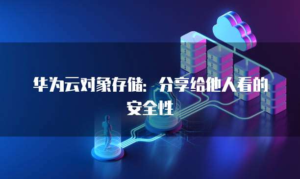 华为云对象存储：分享给他人看的安全性