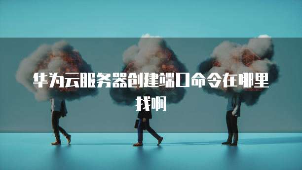 华为云服务器创建端口命令在哪里找啊