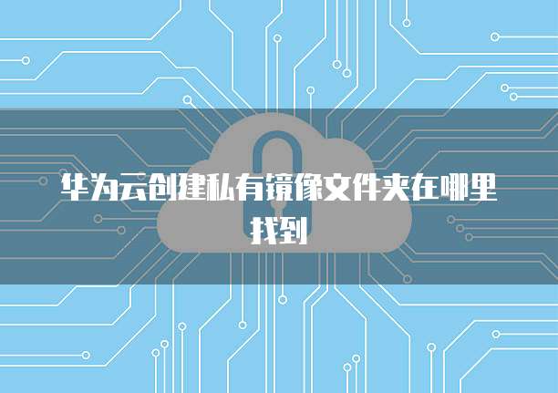 华为云创建私有镜像文件夹在哪里找到
