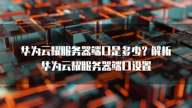 华为云耀服务器端口是多少？解析华为云耀服务器端口设置