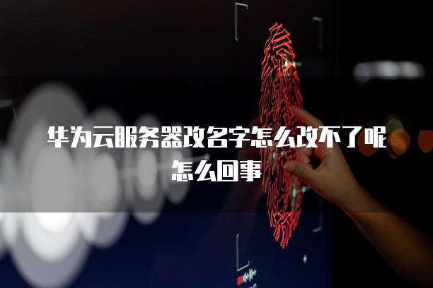华为云服务器改名字怎么改不了呢怎么回事