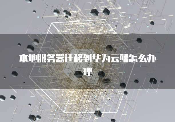 本地服务器迁移到华为云端怎么办理