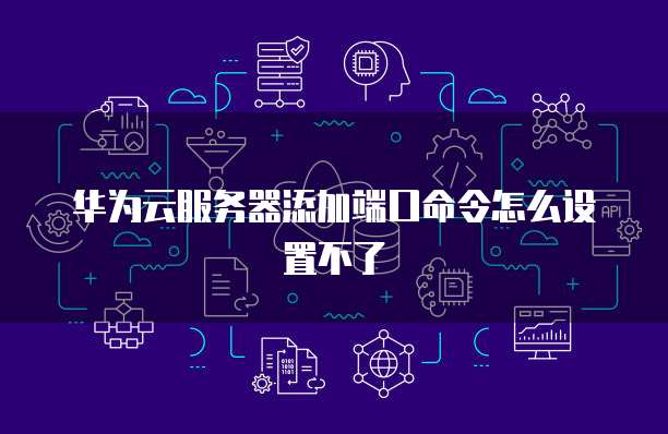 华为云服务器添加端口命令怎么设置不了