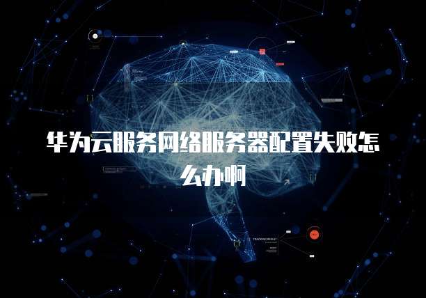 华为云服务网络服务器配置失败怎么办啊