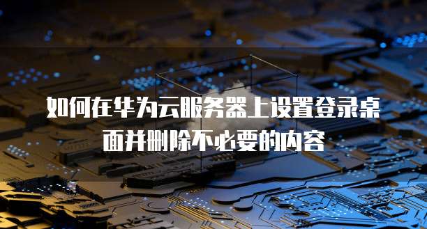 如何在华为云服务器上设置登录桌面并删除不必要的内容