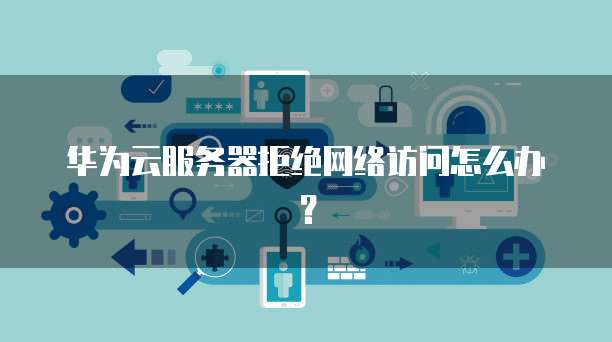 华为云服务器拒绝网络访问怎么办？