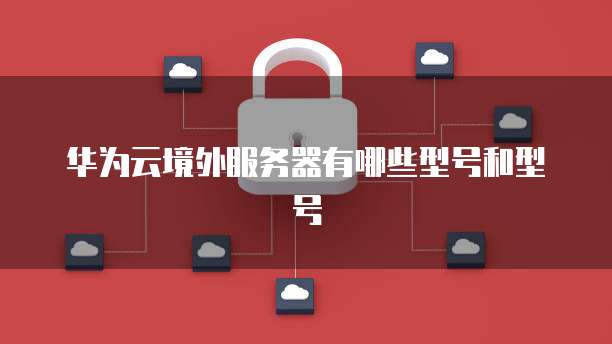 华为云境外服务器有哪些型号和型号