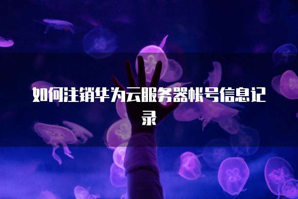 如何注销华为云服务器帐号信息记录