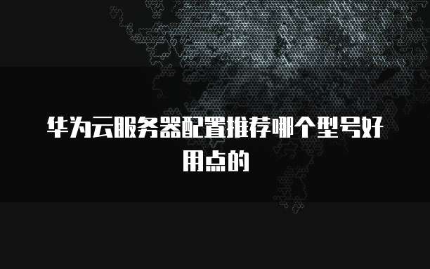 华为云服务器配置推荐哪个型号好用点的