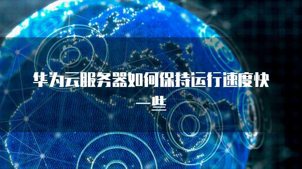 华为云服务器如何保持运行速度快一些