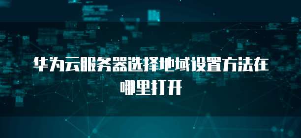 华为云服务器选择地域设置方法在哪里打开