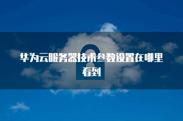 华为云服务器技术参数设置在哪里看到