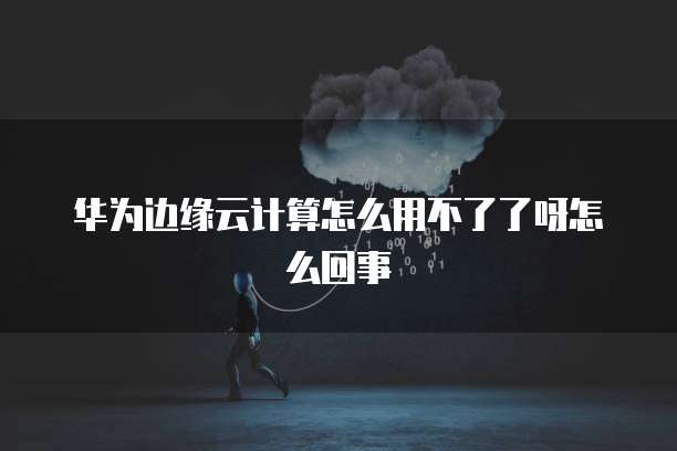 华为边缘云计算怎么用不了了呀怎么回事