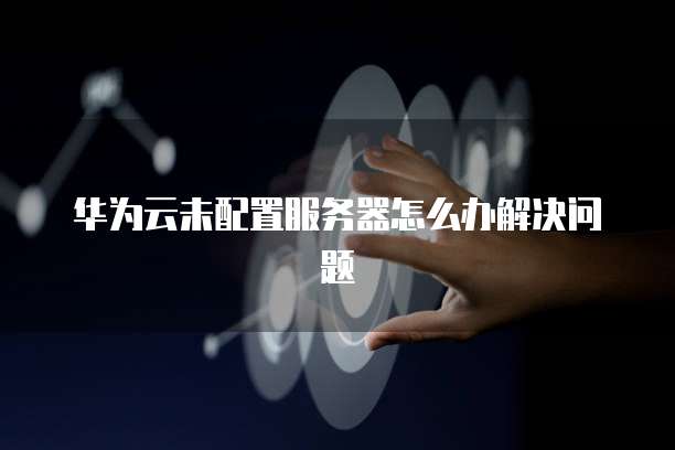 华为云未配置服务器怎么办解决问题