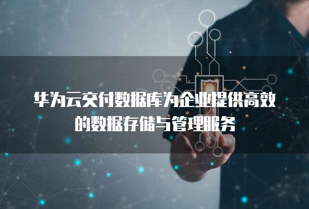 华为云交付数据库为企业提供高效的数据存储与管理服务