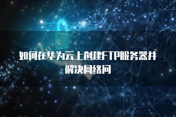 如何在华为云上创建FTP服务器并解决网络问