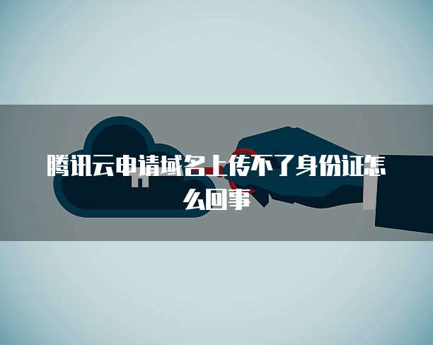 腾讯云申请域名上传不了身份证怎么回事