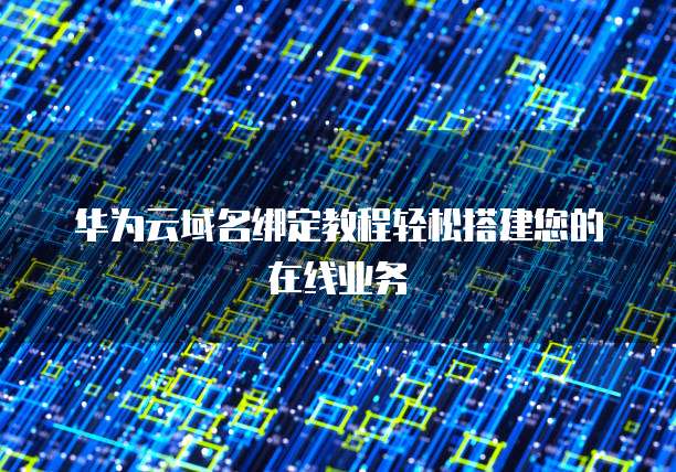 华为云域名绑定教程轻松搭建您的在线业务