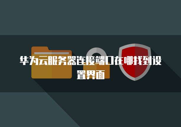 华为云服务器连接端口在哪找到设置界面