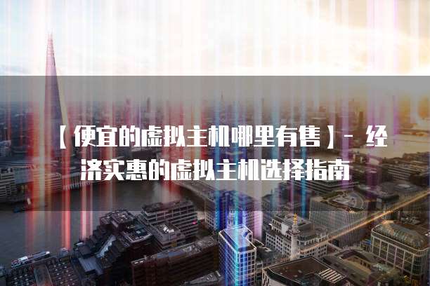 【便宜的虚拟主机哪里有售】- 经济实惠的虚拟主机选择指南