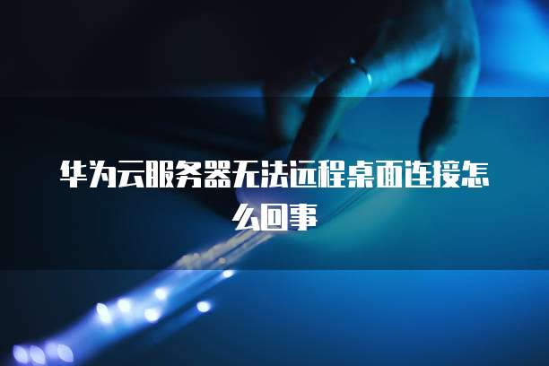 华为云服务器无法远程桌面连接怎么回事