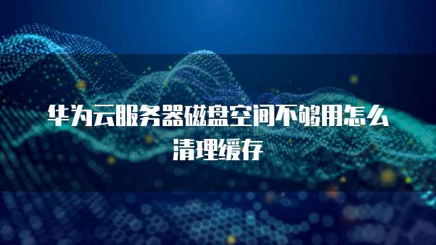 华为云服务器磁盘空间不够用怎么清理缓存