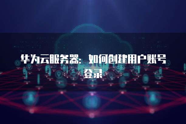 华为云服务器：如何创建用户账号登录