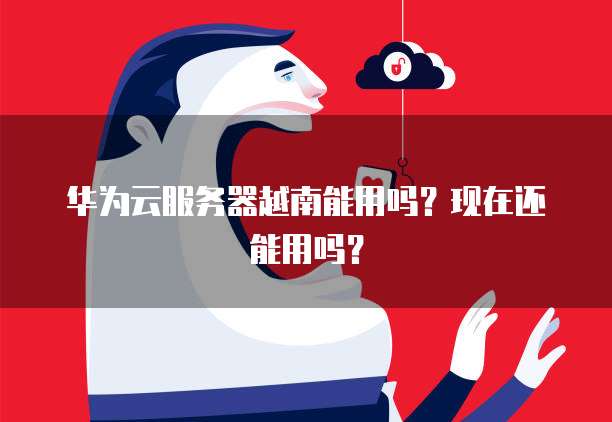 华为云服务器越南能用吗？现在还能用吗？