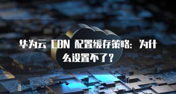华为云 CDN 配置缓存策略：为什么设置不了？