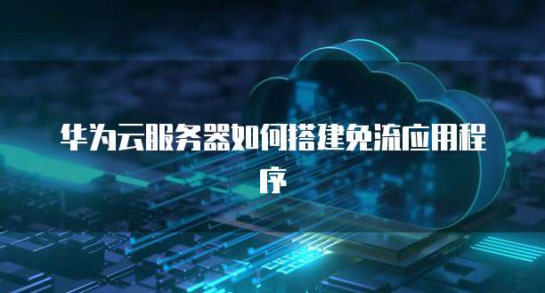 华为云服务器如何搭建免流应用程序