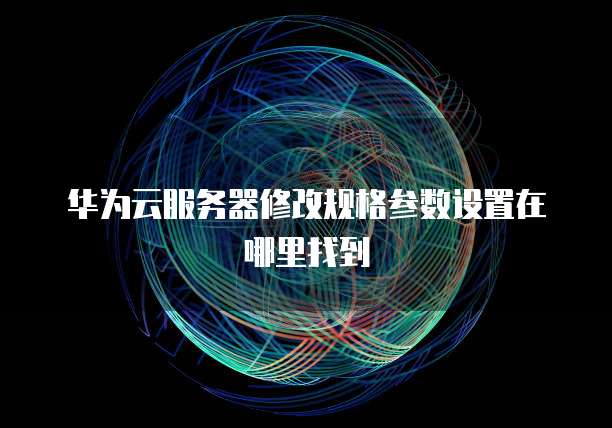 华为云服务器修改规格参数设置在哪里找到