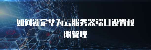 如何锁定华为云服务器端口设置权限管理