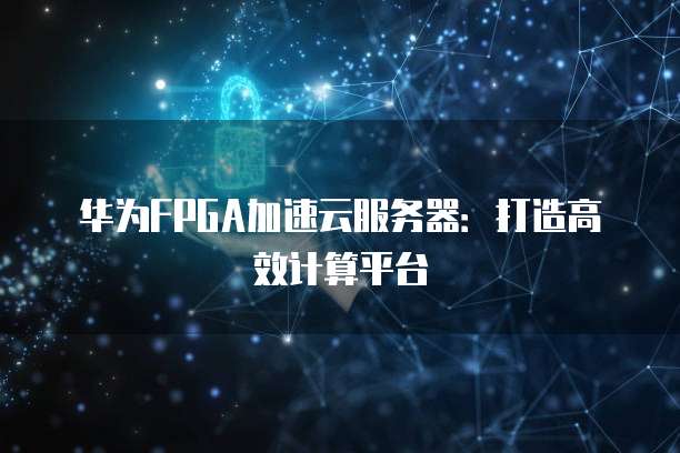 华为FPGA加速云服务器：打造高效计算平台