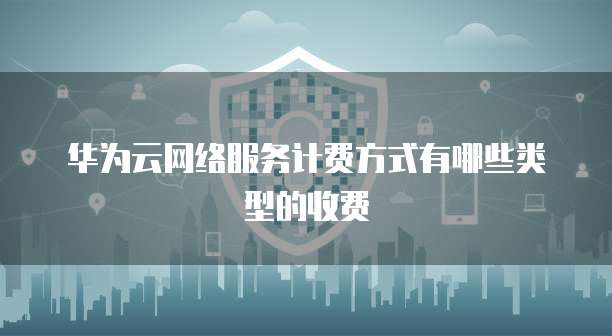 华为云网络服务计费方式有哪些类型的收费