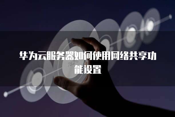 华为云服务器如何使用网络共享功能设置